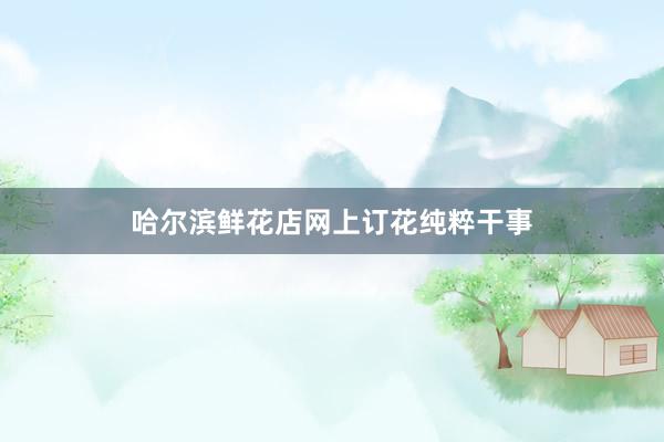哈尔滨鲜花店网上订花纯粹干事